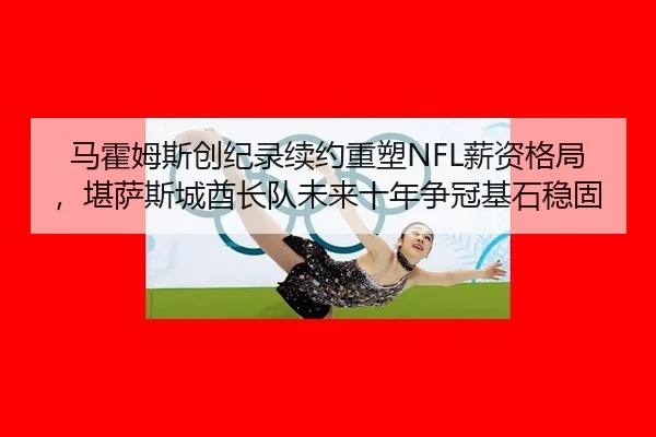 马霍姆斯创纪录续约重塑NFL薪资格局，堪萨斯城酋长队未来十年争冠基石稳固