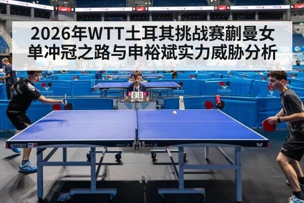 2026年WTT土耳其挑战赛蒯曼女单冲冠之路与申裕斌实力威胁分析